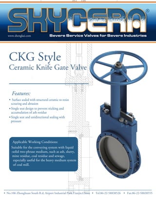 www.shengkai.com 
CKG Style 
Ceramic Knife Gate Valve 
Features: 
• Surface sealed with structural ceramic to resist 
scouring and abrasion 
• Single seat design to prevent sticking and 
accumulation of ash residue 
• 
Single seat and unidirectional sealing with 
pressure 
Applicable Working Conditions: 
Suitable for the conveying system with liquid 
-solid two-phrase medium, such as ash, slurry, 
mine residue, coal residue and sewage, 
especially useful for the heavy medium system 
of coal mill. 
• No.106 Zhong huan South R.d, Airport Industrial Park,Tianjin,China • Tel:86-22-58838526 • Fax:86-22-58838555 
 