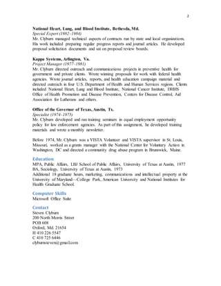 2
National Heart, Lung, and Blood Institute, Bethesda, Md.
Special Expert (1982–1984)
Mr. Clyburn managed technical aspects of contracts run by state and local organizations.
His work included preparing regular progress reports and journal articles. He developed
proposal solicitation documents and sat on proposal review boards.
Kappa Systems, Arlington, Va.
Project Manager (1977–1981)
Mr. Clyburn directed outreach and communications projects in preventive health for
government and private clients. Wrote winning proposals for work with federal health
agencies. Wrote journal articles, reports, and health education campaign material and
directed outreach in four U.S. Department of Health and Human Services regions. Clients
included National Heart, Lung and Blood Institute, National Cancer Institute, DHHS
Office of Health Promotion and Disease Prevention, Centers for Disease Control, Aid
Association for Lutherans and others.
Office of the Governor of Texas, Austin, Tx.
Specialist (1974–1975)
Mr. Clyburn developed and ran training seminars in equal employment opportunity
policy for law enforcement agencies. As part of this assignment, he developed training
materials and wrote a monthly newsletter.
Before 1974, Mr. Clyburn was a VISTA Volunteer and VISTA supervisor in St. Louis,
Missouri, worked as a grants manager with the National Center for Voluntary Action in
Washington, DC and directed a community drug abuse program in Brunswick, Maine.
Education
MPA, Public Affairs, LBJ School of Public Affairs, University of Texas at Austin, 1977
BA, Sociology, University of Texas at Austin, 1973
Additional 18 graduate hours, marketing, communications and intellectual property at the
University of Maryland—College Park, American University and National Institutes for
Health Graduate School.
Computer Skills
Microsoft Office Suite
Contact
Steven Clyburn
200 North Morris Street
POB 608
Oxford, Md. 21654
H 410 226 5547
C 410 725 6446
clyburnsteven@gmail.com
 