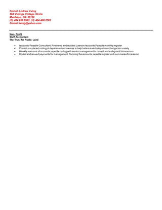 Cornel Andrew Irving
304 Vinings Vintage Circle
Mableton, GA 30126
(C) 404.936.6563 (H) 404.400.2785
Cornel.Irving@yahoo.com
Non- Profit
Staff Accountant
The Trust for Public Land
 Accounts Payable Consultant.Reviewed and Audited Lawson Accounts Payable monthly register
 Correct misplaced coding ofdepartmenton invoices to help balance each departmentbudgetaccurately
 Weekly revisions ofaccounts payable coding with senior managementto correct and safeguard future errors
 Coded and issued payments for management.Running the accounts payable register and summaries for revision
 