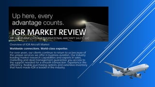IGR MARKET REVIEW
DR. LUIS RIVERA CEO, IGR INTERNATIONAL AIRCRAFT SALES , LLC
Overview of IGR Aircraft Market
Worldwide connections. World-class expertise.
For over years, our clients continue to return to us because of
the unique services we offer in business aviation. Our industry
leading market research capabilities and experts in sales,
marketing and deal management guarantee you access to
the support needed for a smooth transaction. Experience the
efficiency, flexible purchasing options and extensive inventory
that have made IGR a leader in the industry.
 