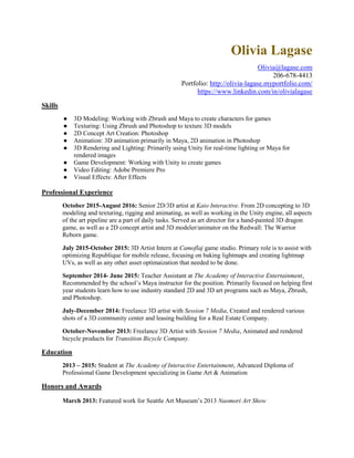 Olivia Lagase
Olivia@lagase.com
206-678-4413
Portfolio: http://olivia-lagase.myportfolio.com/
https://www.linkedin.com/in/olivialagase
Skills
● 3D Modeling: Working with Zbrush and Maya to create characters for games
● Texturing: Using Zbrush and Photoshop to texture 3D models
● 2D Concept Art Creation: Photoshop
● Animation: 3D animation primarily in Maya, 2D animation in Photoshop
● 3D Rendering and Lighting: Primarily using Unity for real-time lighting or Maya for
rendered images
● Game Development: Working with Unity to create games
● Video Editing: Adobe Premiere Pro
● Visual Effects: After Effects
Professional Experience
October 2015-August 2016: Senior 2D/3D artist at Kaio Interactive. From 2D concepting to 3D
modeling and texturing, rigging and animating, as well as working in the Unity engine, all aspects
of the art pipeline are a part of daily tasks. Served as art director for a hand-painted 3D dragon
game, as well as a 2D concept artist and 3D modeler/animator on the Redwall: The Warrior
Reborn game.
July 2015-October 2015: 3D Artist Intern at Camoflaj game studio. Primary role is to assist with
optimizing Republique for mobile release, focusing on baking lightmaps and creating lightmap
UVs, as well as any other asset optimaization that needed to be done.
September 2014- June 2015: Teacher Assistant at The Academy of Interactive Entertainment,
Recommended by the school’s Maya instructor for the position. Primarily focused on helping first
year students learn how to use industry standard 2D and 3D art programs such as Maya, Zbrush,
and Photoshop.
July-December 2014: Freelance 3D artist with Session 7 Media, Created and rendered various
shots of a 3D community center and leasing building for a Real Estate Company.
October-November 2013: Freelance 3D Artist with Session 7 Media, Animated and rendered
bicycle products for Transition Bicycle Company.
Education
2013 – 2015: Student at The Academy of Interactive Entertainment, Advanced Diploma of
Professional Game Development specializing in Game Art & Animation
Honors and Awards
March 2013: Featured work for Seattle Art Museum’s 2013 Naomori Art Show
 