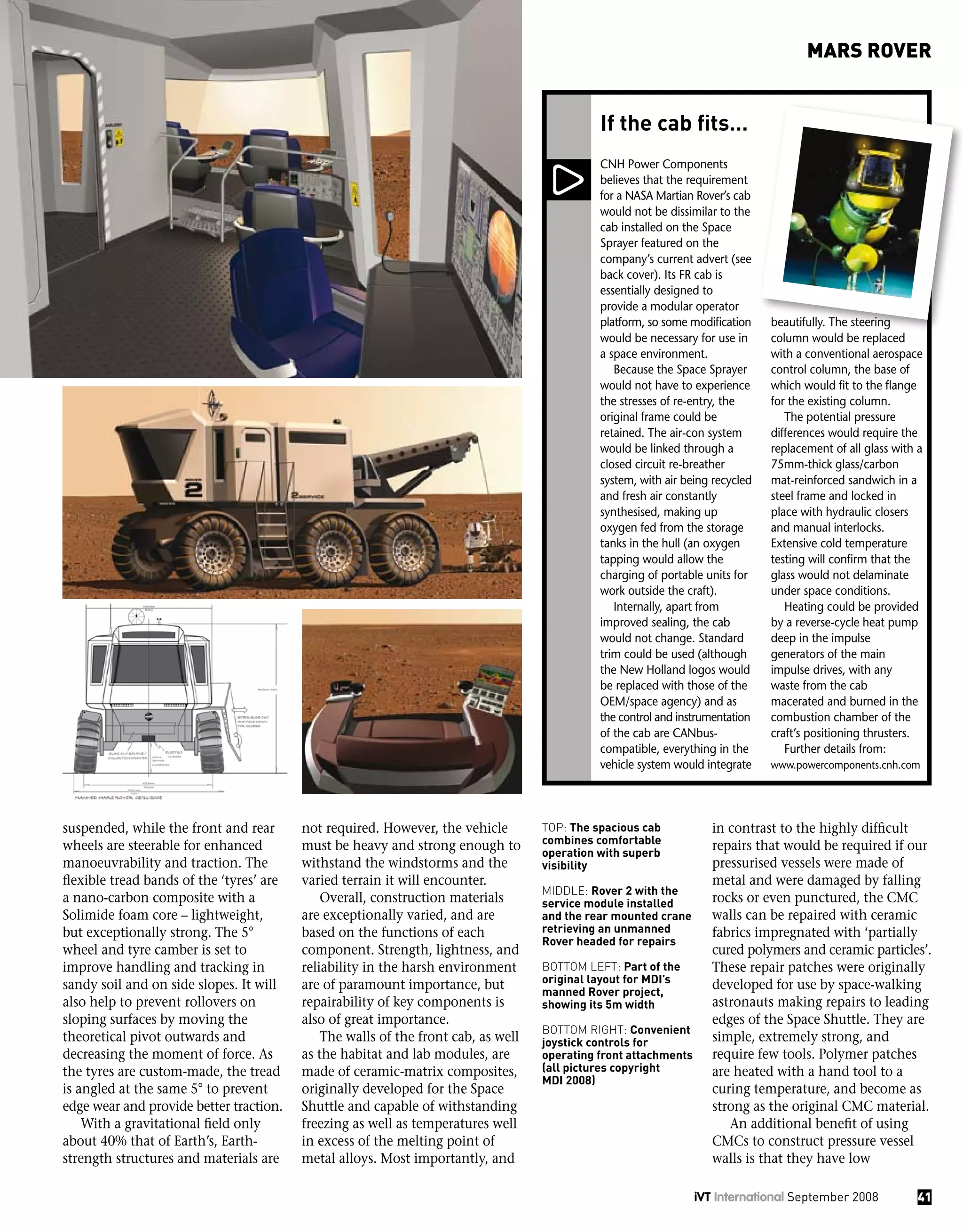 suspended, while the front and rear
wheels are steerable for enhanced
manoeuvrability and traction. The
flexible tread bands of the ‘tyres’ are
a nano-carbon composite with a
Solimide foam core – lightweight,
but exceptionally strong. The 5°
wheel and tyre camber is set to
improve handling and tracking in
sandy soil and on side slopes. It will
also help to prevent rollovers on
sloping surfaces by moving the
theoretical pivot outwards and
decreasing the moment of force. As
the tyres are custom-made, the tread
is angled at the same 5° to prevent
edge wear and provide better traction.
With a gravitational field only
about 40% that of Earth’s, Earth-
strength structures and materials are
not required. However, the vehicle
must be heavy and strong enough to
withstand the windstorms and the
varied terrain it will encounter.
Overall, construction materials
are exceptionally varied, and are
based on the functions of each
component. Strength, lightness, and
reliability in the harsh environment
are of paramount importance, but
repairability of key components is
also of great importance.
The walls of the front cab, as well
as the habitat and lab modules, are
made of ceramic-matrix composites,
originally developed for the Space
Shuttle and capable of withstanding
freezing as well as temperatures well
in excess of the melting point of
metal alloys. Most importantly, and
CNH Power Components
believes that the requirement
for a NASA Martian Rover’s cab
would not be dissimilar to the
cab installed on the Space
Sprayer featured on the
company’s current advert (see
back cover). Its FR cab is
essentially designed to
provide a modular operator
platform, so some modification
would be necessary for use in
a space environment.
Because the Space Sprayer
would not have to experience
the stresses of re-entry, the
original frame could be
retained. The air-con system
would be linked through a
closed circuit re-breather
system, with air being recycled
and fresh air constantly
synthesised, making up
oxygen fed from the storage
tanks in the hull (an oxygen
tapping would allow the
charging of portable units for
work outside the craft).
Internally, apart from
improved sealing, the cab
would not change. Standard
trim could be used (although
the New Holland logos would
be replaced with those of the
OEM/space agency) and as
the control and instrumentation
of the cab are CANbus-
compatible, everything in the
vehicle system would integrate
beautifully. The steering
column would be replaced
with a conventional aerospace
control column, the base of
which would fit to the flange
for the existing column.
The potential pressure
differences would require the
replacement of all glass with a
75mm-thick glass/carbon
mat-reinforced sandwich in a
steel frame and locked in
place with hydraulic closers
and manual interlocks.
Extensive cold temperature
testing will confirm that the
glass would not delaminate
under space conditions.
Heating could be provided
by a reverse-cycle heat pump
deep in the impulse
generators of the main
impulse drives, with any
waste from the cab
macerated and burned in the
combustion chamber of the
craft’s positioning thrusters.
Further details from:
www.powercomponents.cnh.com
If the cab fits…
in contrast to the highly difficult
repairs that would be required if our
pressurised vessels were made of
metal and were damaged by falling
rocks or even punctured, the CMC
walls can be repaired with ceramic
fabrics impregnated with ‘partially
cured polymers and ceramic particles’.
These repair patches were originally
developed for use by space-walking
astronauts making repairs to leading
edges of the Space Shuttle. They are
simple, extremely strong, and
require few tools. Polymer patches
are heated with a hand tool to a
curing temperature, and become as
strong as the original CMC material.
An additional benefit of using
CMCs to construct pressure vessel
walls is that they have low
Top: The spacious cab
combines comfortable
operation with superb
visibility
Middle: Rover 2 with the
service module installed
and the rear mounted crane
retrieving an unmanned
Rover headed for repairs
Bottom left: Part of the
original layout for MDI’s
manned Rover project,
showing its 5m width
Bottom right: Convenient
joystick controls for
operating front attachments
(all pictures copyright
MDI 2008)
41iVT International September 2008
MARS ROVER
 