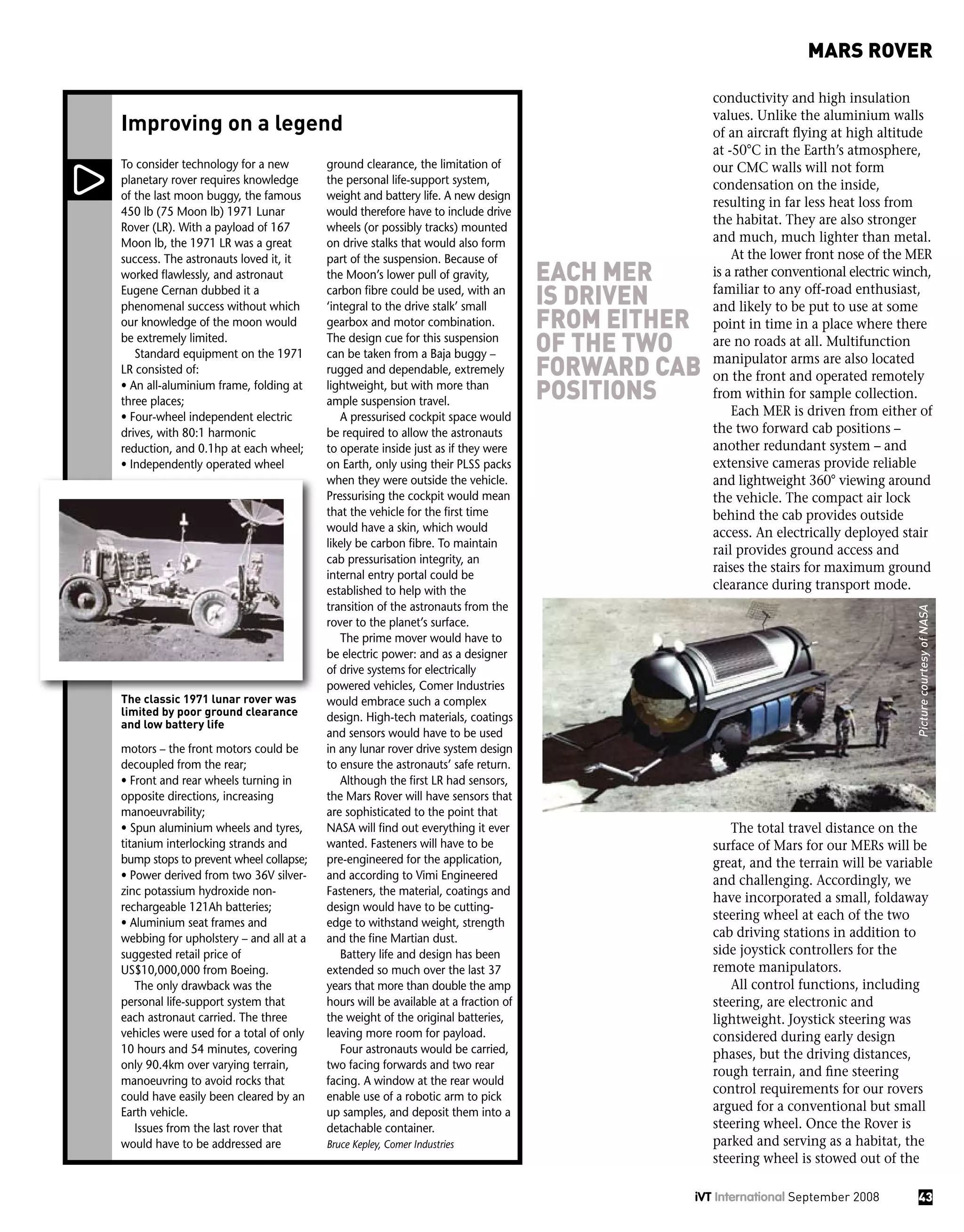 conductivity and high insulation
values. Unlike the aluminium walls
of an aircraft flying at high altitude
at -50°C in the Earth’s atmosphere,
our CMC walls will not form
condensation on the inside,
resulting in far less heat loss from
the habitat. They are also stronger
and much, much lighter than metal.
At the lower front nose of the MER
is a rather conventional electric winch,
familiar to any off-road enthusiast,
and likely to be put to use at some
point in time in a place where there
are no roads at all. Multifunction
manipulator arms are also located
on the front and operated remotely
from within for sample collection.
Each MER is driven from either of
the two forward cab positions –
another redundant system – and
extensive cameras provide reliable
and lightweight 360° viewing around
the vehicle. The compact air lock
behind the cab provides outside
access. An electrically deployed stair
rail provides ground access and
raises the stairs for maximum ground
clearance during transport mode.
The total travel distance on the
surface of Mars for our MERs will be
great, and the terrain will be variable
and challenging. Accordingly, we
have incorporated a small, foldaway
steering wheel at each of the two
cab driving stations in addition to
side joystick controllers for the
remote manipulators.
All control functions, including
steering, are electronic and
lightweight. Joystick steering was
considered during early design
phases, but the driving distances,
rough terrain, and fine steering
control requirements for our rovers
argued for a conventional but small
steering wheel. Once the Rover is
parked and serving as a habitat, the
steering wheel is stowed out of the
To consider technology for a new
planetary rover requires knowledge
of the last moon buggy, the famous
450 lb (75 Moon lb) 1971 Lunar
Rover (LR). With a payload of 167
Moon lb, the 1971 LR was a great
success. The astronauts loved it, it
worked flawlessly, and astronaut
Eugene Cernan dubbed it a
phenomenal success without which
our knowledge of the moon would
be extremely limited.
Standard equipment on the 1971
LR consisted of:
• An all-aluminium frame, folding at
three places;
• Four-wheel independent electric
drives, with 80:1 harmonic
reduction, and 0.1hp at each wheel;
• Independently operated wheel
motors – the front motors could be
decoupled from the rear;
• Front and rear wheels turning in
opposite directions, increasing
manoeuvrability;
• Spun aluminium wheels and tyres,
titanium interlocking strands and
bump stops to prevent wheel collapse;
• Power derived from two 36V silver-
zinc potassium hydroxide non-
rechargeable 121Ah batteries;
• Aluminium seat frames and
webbing for upholstery – and all at a
suggested retail price of
US$10,000,000 from Boeing.
The only drawback was the
personal life-support system that
each astronaut carried. The three
vehicles were used for a total of only
10 hours and 54 minutes, covering
only 90.4km over varying terrain,
manoeuvring to avoid rocks that
could have easily been cleared by an
Earth vehicle.
Issues from the last rover that
would have to be addressed are
ground clearance, the limitation of
the personal life-support system,
weight and battery life. A new design
would therefore have to include drive
wheels (or possibly tracks) mounted
on drive stalks that would also form
part of the suspension. Because of
the Moon’s lower pull of gravity,
carbon fibre could be used, with an
‘integral to the drive stalk’ small
gearbox and motor combination.
The design cue for this suspension
can be taken from a Baja buggy –
rugged and dependable, extremely
lightweight, but with more than
ample suspension travel.
A pressurised cockpit space would
be required to allow the astronauts
to operate inside just as if they were
on Earth, only using their PLSS packs
when they were outside the vehicle.
Pressurising the cockpit would mean
that the vehicle for the first time
would have a skin, which would
likely be carbon fibre. To maintain
cab pressurisation integrity, an
internal entry portal could be
established to help with the
transition of the astronauts from the
rover to the planet’s surface.
The prime mover would have to
be electric power: and as a designer
of drive systems for electrically
powered vehicles, Comer Industries
would embrace such a complex
design. High-tech materials, coatings
and sensors would have to be used
in any lunar rover drive system design
to ensure the astronauts’ safe return.
Although the first LR had sensors,
the Mars Rover will have sensors that
are sophisticated to the point that
NASA will find out everything it ever
wanted. Fasteners will have to be
pre-engineered for the application,
and according to Vimi Engineered
Fasteners, the material, coatings and
design would have to be cutting-
edge to withstand weight, strength
and the fine Martian dust.
Battery life and design has been
extended so much over the last 37
years that more than double the amp
hours will be available at a fraction of
the weight of the original batteries,
leaving more room for payload.
Four astronauts would be carried,
two facing forwards and two rear
facing. A window at the rear would
enable use of a robotic arm to pick
up samples, and deposit them into a
detachable container.
Bruce Kepley, Comer Industries
Improving on a legend
The classic 1971 lunar rover was
limited by poor ground clearance
and low battery life
43iVT International September 2008
MARS ROVER
each mer
is driven
from either
of the two
forward cab
positions
PicturecourtesyofNASA
 
