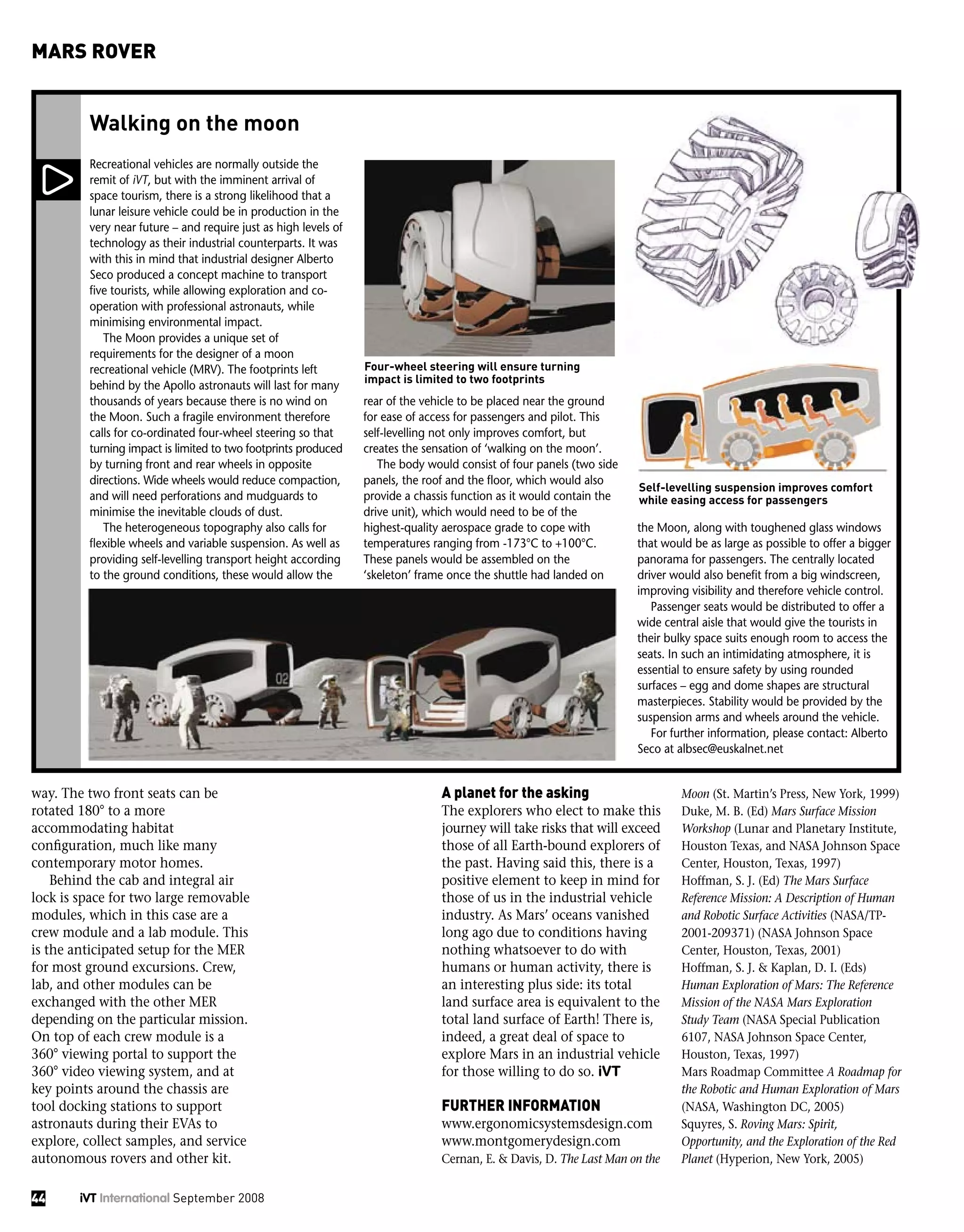 way. The two front seats can be
rotated 180° to a more
accommodating habitat
configuration, much like many
contemporary motor homes.
Behind the cab and integral air
lock is space for two large removable
modules, which in this case are a
crew module and a lab module. This
is the anticipated setup for the MER
for most ground excursions. Crew,
lab, and other modules can be
exchanged with the other MER
depending on the particular mission.
On top of each crew module is a
360° viewing portal to support the
360° video viewing system, and at
key points around the chassis are
tool docking stations to support
astronauts during their EVAs to
explore, collect samples, and service
autonomous rovers and other kit.
Recreational vehicles are normally outside the
remit of iVT, but with the imminent arrival of
space tourism, there is a strong likelihood that a
lunar leisure vehicle could be in production in the
very near future – and require just as high levels of
technology as their industrial counterparts. It was
with this in mind that industrial designer Alberto
Seco produced a concept machine to transport
five tourists, while allowing exploration and co-
operation with professional astronauts, while
minimising environmental impact.
The Moon provides a unique set of
requirements for the designer of a moon
recreational vehicle (MRV). The footprints left
behind by the Apollo astronauts will last for many
thousands of years because there is no wind on
the Moon. Such a fragile environment therefore
calls for co-ordinated four-wheel steering so that
turning impact is limited to two footprints produced
by turning front and rear wheels in opposite
directions. Wide wheels would reduce compaction,
and will need perforations and mudguards to
minimise the inevitable clouds of dust.
The heterogeneous topography also calls for
flexible wheels and variable suspension. As well as
providing self-levelling transport height according
to the ground conditions, these would allow the
rear of the vehicle to be placed near the ground
for ease of access for passengers and pilot. This
self-levelling not only improves comfort, but
creates the sensation of ‘walking on the moon’.
The body would consist of four panels (two side
panels, the roof and the floor, which would also
provide a chassis function as it would contain the
drive unit), which would need to be of the
highest-quality aerospace grade to cope with
temperatures ranging from -173°C to +100°C.
These panels would be assembled on the
‘skeleton’ frame once the shuttle had landed on
the Moon, along with toughened glass windows
that would be as large as possible to offer a bigger
panorama for passengers. The centrally located
driver would also benefit from a big windscreen,
improving visibility and therefore vehicle control.
Passenger seats would be distributed to offer a
wide central aisle that would give the tourists in
their bulky space suits enough room to access the
seats. In such an intimidating atmosphere, it is
essential to ensure safety by using rounded
surfaces – egg and dome shapes are structural
masterpieces. Stability would be provided by the
suspension arms and wheels around the vehicle.
For further information, please contact: Alberto
Seco at albsec@euskalnet.net
Walking on the moon
A planet for the asking
The explorers who elect to make this
journey will take risks that will exceed
those of all Earth-bound explorers of
the past. Having said this, there is a
positive element to keep in mind for
those of us in the industrial vehicle
industry. As Mars’ oceans vanished
long ago due to conditions having
nothing whatsoever to do with
humans or human activity, there is
an interesting plus side: its total
land surface area is equivalent to the
total land surface of Earth! There is,
indeed, a great deal of space to
explore Mars in an industrial vehicle
for those willing to do so. iVT
FURTHER INFORMATION
www.ergonomicsystemsdesign.com
www.montgomerydesign.com
Cernan, E. & Davis, D. The Last Man on the
Moon (St. Martin’s Press, New York, 1999)
Duke, M. B. (Ed) Mars Surface Mission
Workshop (Lunar and Planetary Institute,
Houston Texas, and NASA Johnson Space
Center, Houston, Texas, 1997)
Hoffman, S. J. (Ed) The Mars Surface
Reference Mission: A Description of Human
and Robotic Surface Activities (NASA/TP-
2001-209371) (NASA Johnson Space
Center, Houston, Texas, 2001)
Hoffman, S. J. & Kaplan, D. I. (Eds)
Human Exploration of Mars: The Reference
Mission of the NASA Mars Exploration
Study Team (NASA Special Publication
6107, NASA Johnson Space Center,
Houston, Texas, 1997)
Mars Roadmap Committee A Roadmap for
the Robotic and Human Exploration of Mars
(NASA, Washington DC, 2005)
Squyres, S. Roving Mars: Spirit,
Opportunity, and the Exploration of the Red
Planet (Hyperion, New York, 2005)
Self-levelling suspension improves comfort
while easing access for passengers
Four-wheel steering will ensure turning
impact is limited to two footprints
44 iVT International September 2008
MARS ROVER
 