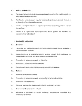 8.3.- NIÑEZ y JUVENTUDES.
a.- Apertura y fortalecimiento de espacios participativos de la niñez y adolescencia en
los procesos de desarrollo local.
b.- Planificación concertada para impulsar sistemas de protección contra la violencia y
el abuso de niños, niñas y adolescentes.
c.- Impulso a la implementación de espacios formativos, recreativos y el buen uso del
tiempo libre.
d.- Impulso a la capacitación técnico-productiva de los jóvenes del distrito y su
inserción al mercado laboral
 DIMENSIÓN ECONÓMICA
8.4.- Económico
a.- Desarrollar una plataforma distrital de competitividad que permita el desarrollo y
crecimiento de la economía.
b.- Modernización de la actividad productiva agrícola a través de la mejora de los
procesos de articulación, asociación, producción y exportación.
c.- Promoción de la inversión privada en el distrito.
d.- Promoción y fortalecimiento de las MYPES.
e.- Formalizar el comercio informal en zonas comerciales estratégicas
8.5.- Turismo
a.- Planificar del desarrollo turístico.
b.- Promoción de la inversión privada para impulsar el turismo del distrito.
c.- Promoción del turismo local.
d.- Fomentar la protección al patrimonio cultural, ambiental y turístico.
e.- Promocionar de la recreación cultural
f.- Revalorizar y fortalecer los lugares turísticos; arqueológicos, históricos, eco
turísticos y recreativos.
 