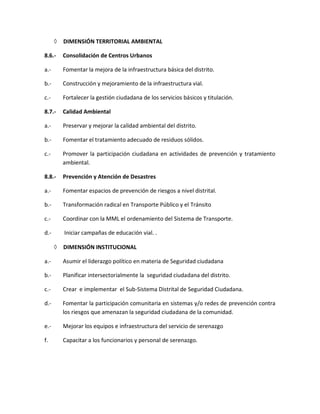  DIMENSIÓN TERRITORIAL AMBIENTAL
8.6.- Consolidación de Centros Urbanos
a.- Fomentar la mejora de la infraestructura básica del distrito.
b.- Construcción y mejoramiento de la infraestructura vial.
c.- Fortalecer la gestión ciudadana de los servicios básicos y titulación.
8.7.- Calidad Ambiental
a.- Preservar y mejorar la calidad ambiental del distrito.
b.- Fomentar el tratamiento adecuado de residuos sólidos.
c.- Promover la participación ciudadana en actividades de prevención y tratamiento
ambiental.
8.8.- Prevención y Atención de Desastres
a.- Fomentar espacios de prevención de riesgos a nivel distrital.
b.- Transformación radical en Transporte Público y el Tránsito
c.- Coordinar con la MML el ordenamiento del Sistema de Transporte.
d.- Iniciar campañas de educación vial. .
 DIMENSIÓN INSTITUCIONAL
a.- Asumir el liderazgo político en materia de Seguridad ciudadana
b.- Planificar intersectorialmente la seguridad ciudadana del distrito.
c.- Crear e implementar el Sub-Sistema Distrital de Seguridad Ciudadana.
d.- Fomentar la participación comunitaria en sistemas y/o redes de prevención contra
los riesgos que amenazan la seguridad ciudadana de la comunidad.
e.- Mejorar los equipos e infraestructura del servicio de serenazgo
f. Capacitar a los funcionarios y personal de serenazgo.
 