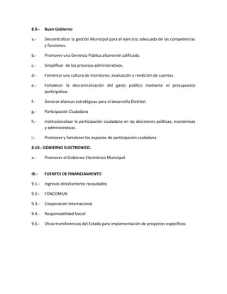 8.9.- Buen Gobierno
a.- Descentralizar la gestión Municipal para el ejercicio adecuado de las competencias
y funciones.
b.- Promover una Gerencia Pública altamente calificada.
c.- Simplificar de los procesos administrativos.
d.- Fomentar una cultura de monitoreo, evaluación y rendición de cuentas.
e.- Fortalecer la descentralización del gasto público mediante el presupuesto
participativo.
f.- Generar alianzas estratégicas para el desarrollo Distrital.
g.- Participación Ciudadana
h.- Institucionalizar la participación ciudadana en las decisiones políticas, económicas
y administrativas.
i.- Promover y fortalecer los espacios de participación ciudadana
8.10.- GOBIERNO ELECTRONICO.
a.- Promover el Gobierno Electrónico Municipal.
IX.- FUENTES DE FINANCIAMIENTO
9.1.- Ingresos directamente recaudados
9.2.- FONCOMUN
9.3.- Cooperación Internacional
9.4.- Responsabilidad Social
9.5.- Otras transferencias del Estado para implementación de proyectos específicos
 