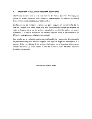 X.- PROPUESTA DE SEGUIMIENTO DEL PLAN DE GOBIERNO
Este Plan de Gobierno será la base para el diseño del Plan de Desarrollo Municipal, que
orientará la acción concertada de las diferentes áreas y órganos del gobierno municipal y
de los diferentes actores sociales de la comunidad.
Constantemente se realizarán evaluaciones para asegurar el cumplimiento de los
objetivos trazados y sus metas respectivas, a fin de retroalimentar la gestión en general y
medir el impacto social de las acciones ejecutadas, permitiendo realizar los ajustes
pertinentes, a la vez de brindarnos un indicador objetivo sobre el desempeño de las
diferentes áreas y órganos del gobierno municipal.
Cabe señalar que la evaluación involucra un análisis objetivo y sistemático del desempeño
del gobierno municipal, su eficiencia respecto a los objetivos de gestión y su impacto en la
atención de las necesidades de los vecinos. Finalmente, nos proporcionará información
precisa y actualizada, a fin de facilitar la toma de decisiones en las diferentes instancias
del gobierno municipal.
____________________________
Giuliana Bustamante laines
 