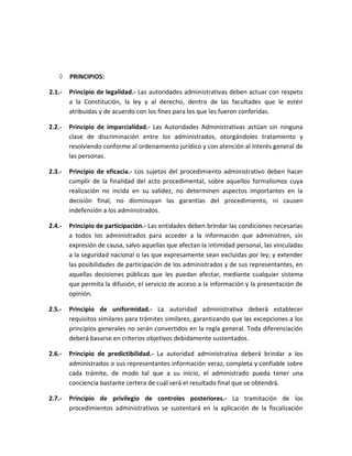  PRINCIPIOS:
2.1.- Principio de legalidad.- Las autoridades administrativas deben actuar con respeto
a la Constitución, la ley y al derecho, dentro de las facultades que le estén
atribuidas y de acuerdo con los fines para los que les fueron conferidas.
2.2.- Principio de imparcialidad.- Las Autoridades Administrativas actúan sin ninguna
clase de discriminación entre los administrados, otorgándoles tratamiento y
resolviendo conforme al ordenamiento jurídico y con atención al interés general de
las personas.
2.3.- Principio de eficacia.- Los sujetos del procedimiento administrativo deben hacer
cumplir de la finalidad del acto procedimental, sobre aquellos formalismos cuya
realización no incida en su validez, no determinen aspectos importantes en la
decisión final, no disminuyan las garantías del procedimiento, ni causen
indefensión a los administrados.
2.4.- Principio de participación.- Las entidades deben brindar las condiciones necesarias
a todos los administrados para acceder a la información que administren, sin
expresión de causa, salvo aquellas que afectan la intimidad personal, las vinculadas
a la seguridad nacional o las que expresamente sean excluidas por ley; y extender
las posibilidades de participación de los administrados y de sus representantes, en
aquellas decisiones públicas que les puedan afectar, mediante cualquier sistema
que permita la difusión, el servicio de acceso a la información y la presentación de
opinión.
2.5.- Principio de uniformidad.- La autoridad administrativa deberá establecer
requisitos similares para trámites similares, garantizando que las excepciones a los
principios generales no serán convertidos en la regla general. Toda diferenciación
deberá basarse en criterios objetivos debidamente sustentados.
2.6.- Principio de predictibilidad.- La autoridad administrativa deberá brindar a los
administrados o sus representantes información veraz, completa y confiable sobre
cada trámite, de modo tal que a su inicio, el administrado pueda tener una
conciencia bastante certera de cuál será el resultado final que se obtendrá.
2.7.- Principio de privilegio de controles posteriores.- La tramitación de los
procedimientos administrativos se sustentará en la aplicación de la fiscalización
 