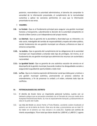 posterior; reservándose la autoridad administrativa, el derecho de comprobar la
veracidad de la información presentada, el cumplimiento de la normatividad
sustantiva y aplicar las sanciones pertinentes en caso que la información
presentada no sea veraz.
 VALORES:
2.8.- La Verdad.- Que es el fundamento principal para asegurar una gestión municipal
honesta y transparente, subordinando la decisión de la autoridad competente en
función al Bien Común y con independencia del propio interés.
2.9.- La Libertad.- Que es garantía de la pluralidad y diversidad que es inherente a la
vida social, indesligable del sentido de responsabilidad y respeto del orden público,
siendo fundamento de una gestión municipal con eficacia y eficiencia en base al
esfuerzo compartido.
2.10.- La Justicia.- Que es garantía del cumplimiento de las obligaciones de la autoridad
municipal con imparcialidad y evitando todo tipo de privilegios. Así mismo, es el
fundamento de una gestión municipal que administra los recursos con austeridad y
racionalidad.
2.11.- La Igualdad Social.- Que es garantía de una auténtica vocación de servicio en el
desempeño de la gestión municipal, buscando moderar las desigualdades sociales y
asegurando la igualdad de oportunidades a todo nivel.
2.12.- La Paz.- Que es la máxima expresión del bienestar social que debe guiar y motivar a
una gestión municipal auténtica, promoviendo un proceso colectivo de
entendimiento, a fin de preservar la unidad y el orden, evitando todo tipo de
conflictos.
III.- POTENCIALIDADES DEL DISTRITO
3.1.- El distrito de Ancón tiene un importante potencial turístico, cuenta con un
balneario antiguo que se encuentra conectado con el Cercado de Lima por medio de la
Autopista Panamericana Norte. Su mar es especialmente tranquila y prácticamente sin
olas en la parte del muelle.
3.2.- Las Islas de Ancón se ubican frente a Punta Mulatos, accidente costero localizado al
extremo sur de la bahía de Ancón. Este arco de islas y promontorios son en total 10.
Se hallan en el extremo sur más cercano a la costa.3.3.- Cuenta con centros de
interés arqueológico: 76 en total que datan desde los 1,000 AC y 1,400 D C. Lugares
 