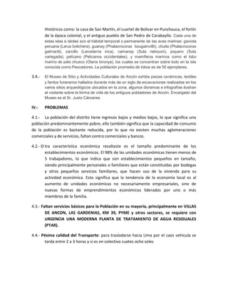 Históricos como: la casa de San Martín, el cuartel de Bolívar en Punchauca, el fortín
de la época colonial, y el antiguo pueblo de San Pedro de Carabayllo. Cada una de
estas islas e islotes son el hábitat temporal o permanente de las aves marinas: gaviota
peruana (Larus bolichera), guanay (Phalacrocorax bougainvillii), chuita (Phalacrocorax
gaimardi), zarcillo (Larosterna inca), camanay (Sula nebouxii), piquero (Sula
variegada), pelícano (Pelicanos occidentales), y mamíferos marinos como el lobo
marino de pelo chusco (Otaria bironya), los cuales se concentran sobre todo en la isla
conocida como Pescadores. La población promedio de lobos es de 50 ejemplares.
3.4.- El Museo de Sitio y Actividades Culturales de Ancón exhibe piezas cerámicas, textiles
y fardos funerarios hallados durante más de un siglo de excavaciones realizadas en los
varios sitios arqueológicos ubicados en la zona, algunos dioramas e infografías ilustran
al visitante sobre la forma de vida de los antiguos pobladores de Ancón. Encargado del
Museo es el Sr. Justo Cánceres
IV.- PROBLEMAS
4.1.- La población del distrito tiene ingresos bajos y medios bajos, lo que significa una
población predominantemente pobre, ello también significa que la capacidad de consumo
de la población es bastante reducida, por lo que no existen muchas aglomeraciones
comerciales y de servicios, faltan centro comerciales y bancos.
4.2.- O tra característica económica resaltaste es el tamaño predominante de los
establecimientos económicos. El 98% de las unidades económicas tienen menos de
5 trabajadores, lo que indica que son establecimientos pequeños en tamaño,
siendo principalmente personales o familiares que están constituidas por bodegas
y otros pequeños servicios familiares, que hacen uso de la vivienda para su
actividad económica. Esto significa que la tendencia de la economía local es al
aumento de unidades económicas no necesariamente empresariales, sino de
nuevas formas de emprendimientos económicos liderados por uno o más
miembros de la familia.
4.3.- Faltan servicios básicos para la Población en su mayoría, principalmente en VILLAS
DE ANCON, LAS GARDENIAS, KM 39, PYME y otros sectores, se requiere con
URGENCIA UNA MODERNA PLANTA DE TRATAMIENTO DE AGUA RESIDUALES
(PTAR).
4.4.- Pésima calidad del Transporte: para trasladarse hacia Lima por el caos vehicula se
tarda entre 2 a 3 horas y si es en colectivo cuates ocho soles
 