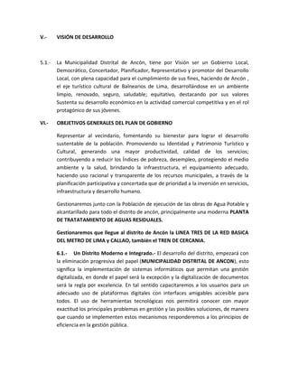 V.- VISIÓN DE DESARROLLO
5.1.- La Municipalidad Distrital de Ancón, tiene por Visión ser un Gobierno Local,
Democrático, Concertador, Planificador, Representativo y promotor del Desarrollo
Local, con plena capacidad para el cumplimiento de sus fines, haciendo de Ancón ,
el eje turístico cultural de Balnearios de Lima, desarrollándose en un ambiente
limpio, renovado, seguro, saludable; equitativo, destacando por sus valores
Sustenta su desarrollo económico en la actividad comercial competitiva y en el rol
protagónico de sus jóvenes.
VI.- OBEJETIVOS GENERALES DEL PLAN DE GOBIERNO
Representar al vecindario, fomentando su bienestar para lograr el desarrollo
sustentable de la población. Promoviendo su Identidad y Patrimonio Turístico y
Cultural, generando una mayor productividad, calidad de los servicios;
contribuyendo a reducir los Índices de pobreza, desempleo, protegiendo el medio
ambiente y la salud, brindando la infraestructura, el equipamiento adecuado,
haciendo uso racional y transparente de los recursos municipales, a través de la
planificación participativa y concertada que de prioridad a la inversión en servicios,
infraestructura y desarrollo humano.
Gestionaremos junto con la Población de ejecución de las obras de Agua Potable y
alcantarillado para todo el distrito de ancón, principalmente una moderna PLANTA
DE TRATATAMIENTO DE AGUAS RESIDUALES.
Gestionaremos que llegue al distrito de Ancón la LINEA TRES DE LA RED BASICA
DEL METRO DE LIMA y CALLAO, también el TREN DE CERCANIA.
6.1.- Un Distrito Moderno e Integrado.- El desarrollo del distrito, empezará con
la eliminación progresiva del papel (MUNICIPALIDAD DISTRITAL DE ANCON), esto
significa la implementación de sistemas informáticos que permitan una gestión
digitalizada, en donde el papel será la excepción y la digitalización de documentos
será la regla por excelencia. En tal sentido capacitaremos a los usuarios para un
adecuado uso de plataformas digitales con interfaces amigables accesible para
todos. El uso de herramientas tecnológicas nos permitirá conocer con mayor
exactitud los principales problemas en gestión y las posibles soluciones, de manera
que cuando se implementen estos mecanismos responderemos a los principios de
eficiencia en la gestión pública.
 