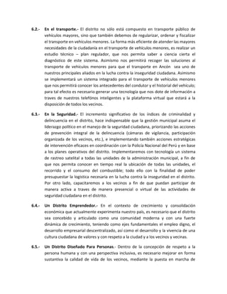 6.2.- En el transporte.- El distrito no sólo está compuesto en transporte público de
vehículos mayores, sino que también debemos de regularizar, ordenar y fiscalizar
el transporte en vehículos menores. La forma más eficiente de atender las mayores
necesidades de la ciudadanía en el transporte de vehículos menores, es realizar un
estudio técnico – plan regulador, que nos permita saber a ciencia cierta el
diagnóstico de este sistema. Asimismo nos permitirá recoger las soluciones al
transporte de vehículos menores para que el transporte en Ancón sea uno de
nuestros principales aliados en la lucha contra la inseguridad ciudadana. Asimismo
se implementará un sistema integrado para el transporte de vehículos menores
que nos permitirá conocer los antecedentes del condutor y el historial del vehículo;
para tal efecto es necesario generar una tecnología que nos dote de información a
traves de nuestros telefónos inteligentes y la plataforma virtual que estará a la
disposición de todos los vecinos.
6.3.- En la Seguridad.- El incremento significativo de los índices de criminalidad y
delincuencia en el distrito, hace indispensable que la gestión municipal asuma el
liderazgo político en el manejo de la seguridad ciudadana, priorizando las acciones
de prevención integral de la delincuencia (cámaras de vigilancia, participación
organizada de los vecinos, etc.), e implementando también acciones estratégicas
de intervención eficaces en coordinación con la Policía Nacional del Perú y en base
a los planes operativos del distrito. Implementaremos con tecnología un sistema
de rastreo satelital a todas las unidades de la administración municipal, a fin de
que nos permita conocer en tiempo real la ubicación de todas las unidades, el
recorrido y el consumo del combustible; todo ello con la finalidad de poder
presupuestar la logistica necesaria en la lucha contra la inseguridad en el distrito.
Por otro lado, capacitaremos a los vecinos a fin de que puedan participar de
manera activa a traves de manera presencial o virtual de las actividades de
seguridad ciudadana en el distrito.
6.4.- Un Distrito Emprendedor.- En el contexto de crecimiento y consolidación
económica que actualmente experimenta nuestro país, es necesario que el distrito
sea concebido y articulado como una comunidad moderna y con una fuerte
dinámica de crecimiento, teniendo como ejes fundamentales el empleo digno, el
desarrollo empresarial descentralizado, así como el desarrollo y la vivencia de una
cultura ciudadana de valores y con respeto a la ciudad y a los vecinos y vecinas.
6.5.- Un Distrito Diseñado Para Personas.- Dentro de la concepción de respeto a la
persona humana y con una perspectiva inclusiva, es necesario mejorar en forma
sustantiva la calidad de vida de los vecinos, mediante la puesta en marcha de
 