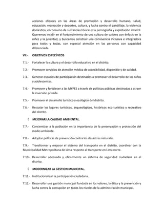 acciones eficaces en las áreas de promoción y desarrollo humano, salud,
educación, recreación y deportes, cultura, y lucha contra el pandillaje, la violencia
doméstica, el consumo de sustancias tóxicas y la pornografía y explotación infantil.
Queremos incidir en el fortalecimiento de una cultura de valores con énfasis en la
niñez y la juventud, y buscamos construir una convivencia inclusiva e integradora
para todos y todas, con especial atención en las personas con capacidad
diferenciada.
VII.- OBJETIVOS ESPECÍFICOS
7.1.- Fortalecer la cultura y el desarrollo educativo en el distrito.
7.2.- Promover servicios de atención médica de accesibilidad, disponible y de calidad.
7.3.- Generar espacios de participación destinados a promover el desarrollo de los niños
y adolescentes.
7.4.- Promover y fortalecer a las MYPES a través de políticas públicas destinadas a atraer
la inversión privada.
7.5.- Promover el desarrollo turístico y ecológico del distrito.
7.6.- Rescatar los lugares turísticos, arqueológicos, históricos eco turístico y recreativo
del distrito.
 MEJORAR LA CALIDAD AMBIENTAL.
7.7.- Concientizar a la población en la importancia de la preservación y protección del
medio ambiente.
7.8.- Adoptar políticas de prevención contra los desastres naturales.
7.9.- Transformar y mejorar el sistema del transporte en el distrito, coordinar con la
Municipalidad Metropolitana de Lima respecto al transporte en Lima norte.
7.10.- Desarrollar adecuada y eficazmente un sistema de seguridad ciudadana en el
distrito.
 MODERNIZAR LA GESTION MUNICIPAL.
7.11.- Institucionalizar la participación ciudadana.
7.12.- Desarrollar una gestión municipal fundada en los valores, la ética y la prevención y
lucha contra la corrupción en todos los niveles de la administración municipal.
 