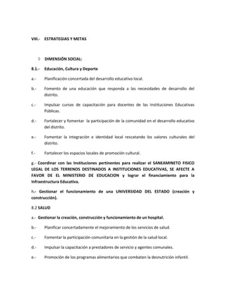 VIII.- ESTRATEGIAS Y METAS
 DIMENSIÓN SOCIAL:
8.1.- Educación, Cultura y Deporte
a.- Planificación concertada del desarrollo educativo local.
b.- Fomento de una educación que responda a las necesidades de desarrollo del
distrito.
c.- Impulsar cursos de capacitación para docentes de las Instituciones Educativas
Públicas.
d.- Fortalecer y fomentar la participación de la comunidad en el desarrollo educativo
del distrito.
e.- Fomentar la integración e identidad local rescatando los valores culturales del
distrito.
f.- Fortalecer los espacios locales de promoción cultural.
g.- Coordinar con las Instituciones pertinentes para realizar el SANEAMINETO FISICO
LEGAL DE LOS TERRENOS DESTINADOS A INSTITUCIONES EDUCATIVAS, SE AFECTE A
FAVOR DE EL MINISTERIO DE EDUCACION y lograr el financiamiento para la
Infraestructura Educativa.
h.- Gestionar el funcionamiento de una UNIVERSIDAD DEL ESTADO (creación y
construcción).
8.2 SALUD
a.- Gestionar la creación, construcción y funcionamiento de un hospital.
b.- Planificar concertadamente el mejoramiento de los servicios de salud.
c.- Fomentar la participación comunitaria en la gestión de la salud local.
d.- Impulsar la capacitación a prestadores de servicio y agentes comunales.
e.- Promoción de los programas alimentarios que combaten la desnutrición infantil.
 