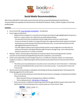 Social Media Recommendations
Afterreview of BookPal’ssocialmedia accountchannels,B|15has prepared thefollowing list of preliminary
recommendations forupgradesand enhancements to theBookPalFacebook,Twitter, LinkedIn,Google+and YouTube
profiles/pages.
Facebook ___________________
 Secure VanityURL: www.facebook.com/BookPal-- alreadydone
 Coverimage considerations:
° Replace withanevergreen(i.e.one withnotime based connection)image highlightingthe companyasa
whole (i.e.values,culture,etc.) ratherthanone product/bookoffering.
- You workwithmore than one publisherandthe image reflectsafocuson a specificbook.
- If everout of stock of a bookor no longerofferingit, the image wouldhave tobe replaced.Consistent
brandingacrosssocial networkstobuildbrand familiarityiskey—souserswill know theyare onthe
rightpage/profileeachtime theyvisit.
- You offerdigital e-booksaswell asphysical booksandthe currentimage doesnotreflectthat.An
audience interestedinonlydigitalofferingsmightnotstayon the page long—usersmake decisions
whethertocontinue onina matter of seconds.
 Editbasic “About”and description informationtoinclude the ideaof “businessbeingpersonal”and that
customerservice elementsettingBookPalapartfromthe competition,suchasAmazon.
 Create variousphotoalbumsaroundtargetindustries(i.e.healthcare,corporate,schools,etc.)andcontent
categoriesortopics(i.e.Marketing,English,Reference) that closelymatchthose onPinterestandthe official
website.
° Thisallowsuserstoquicklybrowse orsee whatisnew in areastheyare mostinterestedin—whichplays
off of the ideathatBookPal offersconvenienceinmore thanone way—incase theydon’tclickonthe
Pinteresttab.
 Overall contentvarietyandtype isreallygood,andhashtagsare beingusedappropriately.B|15proposesthe
followingsuggestionsforcontentposts:
° B|15 recommendsmakingsure shortenedlinksforpromotionsorcampaigns includeparameters before
theyare shortened.
- Most importantfieldsare CampaignSource,MediumandName.
- Toolsto add parameters: URL BuilderandHootsuite.
° B|15 recommends,inadditiontorequestingvisitorsLike the page,BookPal requestvisitorsselect“Get
Notifications”fromthe dropdownmenusopostsshow up in those visitors’feeds.
 