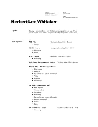 Address:
554 Elmgrove Terrace
Middletown, Ohio 45044
Phone
(513) 571-2798
Email:
Mr.LeeWhitaker@Hotmail.com
HerbertLee Whitaker
Objective Finding a career, and not a job, that I enjoy waking up to everyday. Where I
can do my job while making people laugh and putting smiles on their faces.
Work Experience NFL Films Cincinnati, Ohio, 10/15 – Present
 Runner
TBNK – Intern Covington, Kentucky, 06/15 – 10/15
 Camera Op
 Editor
ICRC – Intern Cincinnati, Ohio, 06/15 – 10/15
 Camera Op
Ohio Center for Broadcasting - Intern Cincinnati, Ohio, 03/15 – Present
Internet Radio – “CincyUnderground.com”
 Disc Jockey
 Board Op
 Researches and gathers information
 Writer
 Reporter
 Interviewer
TV Show – “Around Cincy Town”
 Field Reporter
 Correspondent
 Interviewer
 Camera Op
 Researches and gathers information
 Creates storyboards
 Writer
 Editor
TV Middletown – Intern Middletown, Ohio, 01/15 – 10/15
 Camera Op
 