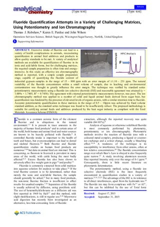 [Type text] [Type text] [Type text]
Fluoride Quantification Attempts in a Variety of Challenging Matrices,
Using Potentiometry and Ion Chromatography
Thomas J. Robshaw,* Karen E. Pardoe and John Wilson
Operations Services Science, British Sugar plc, Wissington SugarFactory, Norfolk, United Kingdom
S Supporting Information
ABSTRACT: Excessive intake of fluorine can lead to a
variety of health complications in animals, necessitating
quantification in animal feed additives and products to
allow quality standards to be met. A variety of analytical
methods are available for quantification of fluorine in its
ionic and acid-labile forms, but for challenging matrices,
the required sample preparation is often time and energy-
intensive. In this study an effective ion chromatography
method is reported, with a simple sample preparation
stage, capable of quantifying the fluoride content of
industrial gypsum samples in the range of 15 – 800 ppm with an error margin of 1.10 – 251 ppm. The natural
variability of the fluoride concentration within a small volume of sample, due to leaching and environmental
contamination was thought to greatly influence the error margin. The technique was verified by standard series
potentiometric measurements using a fluoride ion selective electrode (ISE) and reasonable agreement was attained (y =
1.009x + 1.7405, R2 = 0.7458). The agreement with external potentiometric measurements however, was poor. The ion
chromatography method was applied to a number of solid and liquid animal feeds derived from sugar beet, but
quantification was hindered by the presence of elevated levels of organic anions, with a similar retention time to fluoride.
Accurate potentiometric quantification in these matrices in the range of 0.5 – 10ppm was achieved by fixed volume
standard addition, as the standard series technique was found to be insufficiently robust. The proposed methodology is
suitable for certifying animal feeds and additives produced by the beet sugar industry as compliant with the Feed
Materials Assurance Scheme (FEMAS).
luoride is a common anionic form of the element
fluorine and is ubiquitous in the natural
environment.1,2 It is present in trace amounts in the
majority of human food products3 and in certain areas of
the world, both human and animal food and water sources
are known to be heavily polluted with fluoride.4 A
controlled fluoride intake is important to the health of
teeth and bones, but overconsumption can lead to dental
and skeletal fluorosis.5,6 Both fluorine and fluoride
quantification studies on human food products are
numerous7-10 but data on animal feed are minimal. This is
concerning, as fluorosis in livestock is prevalent in many
areas of the world, with cattle being the most badly
affected.6,11 Excess fluoride has also been shown to
adversely affect live weight gain in pigs12 and poultry13
Fluoride is commonly extracted from solid matrices
into aqueous solution for analysis to take place.14 If the
total fluorine content is to be determined, rather than
merely the ionic and acid-labile fraction, the sample
should generally be ashed,15 but in many food products,
the non-ionic fluorine fraction is insufficient to affect
results for unashed samples.7,16 Separation of the fluoride
is usually achieved by diffusion, using perchloric acid.
The use of hexamethyldisiloxane as a diffusion aid was
first reported in 1969 by Hall17 and this method, with
slight modifications, is still in regular use.8,10 Microwave
acid digestion has recently been investigated as an
alternative, less time-consuming form of fluoride
extraction, although the reported recovery was quite
variable (84-101%).9
Analysis of aqueous or otherwise solublised fluoride
is most commonly performed by photometry,
potentiometry or ion chromatography. Photometric
methods involve the reaction of fluoride ions with a
coloured metal complex, producing a ligand or counter-
ion exchange and a colour change, usually a bleaching
effect.18,19 A weakness of the technique is its
susceptibility to interference from other anions, often at
low relative concentrations.20 The fluoride concentration
range over which Beer’s Law is obeyed is also frequently
quire narrow.21 A study involving aluminium resorcin
blue reported linearity only over the range of 0-1 ppm.19
Consequently, there is little recent literature on
photometric determination.
The potentiometric method, using a fluoride ion
selective electrode (ISE) is the most frequently
encountered in quantification studies in a variety of
matrices.9,16,22,23 The advantage of the ISE is its tolerance
to all direct interferences, apart from the hydroxide ion.24
The fluoride ion may form complexes with Fe3+ or Al3+,
but this can be inhibited by the use of Total Ionic
F
Conductivity(µS)
t (min)
F-
British Sugar Gypsum HPIC Analysis
Received: August 17, 2015
Accepted: September 31, 2015
Article
 