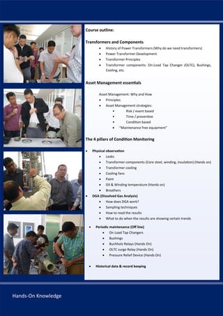 333 33
Course outline:
Transformers and Components
 History of Power Transformers (Why do we need transformers)
 Power Transformer Development
 Transformer Principles
 Transformer components: On‐Load Tap Changer (OLTC), Bushings,
Cooling, etc.
Asset Management essen als
Asset Management: Why and How
 Principles
 Asset Management strategies:
• Risk / event based
• Time / preven ve
• Condi on based
 “Maintenance free equipment”
The 4 pillars of Condi on Monitoring
 Physical observa on
 Leaks
 Transformer components (Core steel, winding, insula on) (Hands on)
 Transformer cooling
 Cooling fans
 Paint
 Oil & Winding temperature (Hands on)
 Breathers
 DGA (Dissolved Gas Analysis)
 How does DGA work?
 Sampling techniques
 How to read the results
 What to do when the results are showing certain trends
 Periodic maintenance (Oﬀ line)
 On Load Tap Changers
 Bushings
 Buchholz Relays (Hands On)
 OLTC surge Relay (Hands On)
 Pressure Relief Device (Hands On)
 Historical data & record keeping
Hands‐On Knowledge
 