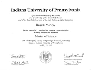 Ind rana, university of Pennsylvan ta
upon recornrnendation of tbe Faculty
and by autbority of the Council of Tbustees
and of tbe Board of Gouernors of the State System of Higber Education
Russell Marino
bauing successfully completed tbe required course of studies
is bereby autarded tbe degree of
Master of Science
utith all tbe rigbts, bonors, and priuileges tbereunto pertaining
Giuen at Indiana Uniuersity of Pennsyluania
on May L3, 1995
2fil
@Prdsident of the Uniuersity
4//dState System of Higher Education
'l 1-* a-zf:cLjJ*o/*"*,Chair, Council of Tlustees Chaic Board of Gouernors
 