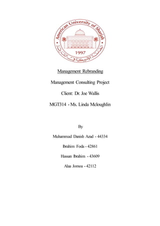 Management Rebranding
Management Consulting Project
Client: Dr. Joe Wallis
MGT314 - Ms. Linda Mcloughlin
By
Muhammad Danish Azad - 44334
Ibrahim Foda - 42861
Hassan Ibrahim - 43609
Alaa Jomoa - 42112
 
