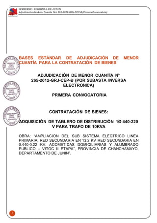 GOBIERNO REGIONAL DE JUNIN
Adjudicación de Menor Cuantía Nro 265-2012-GRJ-CEP-B (Primera Convocatoria)
1
BASES ESTÁNDAR DE ADJUDICACIÓN DE MENOR
CUANTÍA PARA LA CONTRATACIÓN DE BIENES
ADJUDICACIÓN DE MENOR CUANTÍA Nº
265-2012-GRJ-CEP-B (POR SUBASTA INVERSA
ELECTRONICA)
PRIMERA CONVOCATORIA
CONTRATACIÓN DE BIENES:
ADQUISICIÓN DE TABLERO DE DISTRIBUCIÓN 1Ø 440-220
V PARA TRAFO DE 10KVA
OBRA: “AMPLIACION DEL SUB SISTEMA ELECTRICO LINEA
PRIMARIA, RED SECUNDARIA EN 13.2 KV RED SECUNDARIA EN
0.440-0.22 KV. ACOMETIDAS DOMICILIARIAS Y ALUMBRADO
PUBLICO – VITOC II ETAPA”, PROVINCIA DE CHANCHAMAYO,
DEPARTAMENTO DE JUNIN”.
 