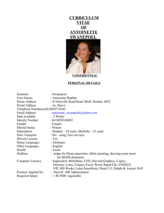 CURRICULUM
VITAE
OF
ANTOINETTE
SWANEPOEL
CONFIDENTIAL
PERSONAL DETAILS
Surname : Swanepoel
First Names : Antoinette Daphne
Home Address : 47 Dunville Road Road, Bluff, Durban, 4052
Postal Address : As Above
Telephone Number(cell) 0828714242
Email Address : antoinette_swanepoel@yahoo.com
Date available : 2 Weeks
Identity Number : 6610030168082
Gender : Female
Marital Status : Widow
Dependants : Stephen – 24 years, Michelle – 21 years
Own Transport : No – using Taxi services
Drivers License : Yes
Home Languages : Afrikaans
Other Languages : English
Health : Good
Hobbies : Judge for Drum majorettes, fabric painting, dressing room mom
for DGHS drummies
Computer Literacy : Supercalc4, MultiMate, CEO, Harvard Graphics, Copics,
Siemens, Lotus, Unipay, Excel, Word, Rapid File, UNIQUE,
VIP, MS Works, Lotus SmartSuite, Pastel 3.5, Delphi & Ascent, SAP
Position Applied for : Payroll  HR Administrator
Required Salary : +-R15000 negotiable
 