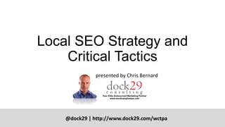 Local SEO Strategy and
Critical Tactics
@dock29 | http://www.dock29.com/wctpa
presented by Chris Bernard
 