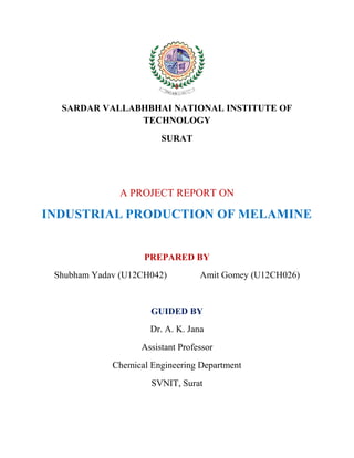 SARDAR VALLABHBHAI NATIONAL INSTITUTE OF
TECHNOLOGY
SURAT
A PROJECT REPORT ON
INDUSTRIAL PRODUCTION OF MELAMINE
PREPARED BY
Shubham Yadav (U12CH042) Amit Gomey (U12CH026)
GUIDED BY
Dr. A. K. Jana
Assistant Professor
Chemical Engineering Department
SVNIT, Surat
 
