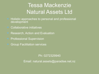 Tessa Mackenzie
Natural Assets Ltd
 Holistic approaches to personal and professional
development
 Collaborative initiatives
 Research, Action and Evaluation
 Professional Supervision
 Group Facilitation services
Ph: 0272329940
Email: natural.assets@paradise.net.nz
 