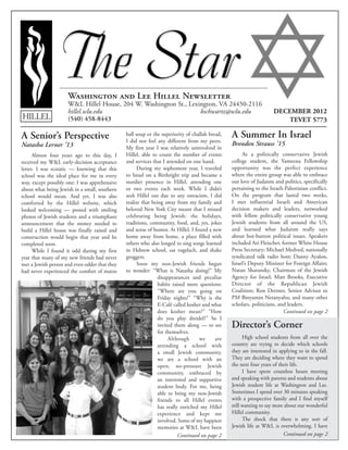 Washington and Lee Hillel Newsletter
W&L Hillel House, 204 W. Washington St., Lexington, VA 24450-2116
hillel.wlu.edu 	 bschwartz@wlu.edu
(540) 458-8443HILLEL
DECEMBER 2012
TEVET 5773
A Summer In Israel
Brenden Strauss ’15
As a politically conservative Jewish
college student, the Yameena Fellowship
opportunity was the perfect experience
where the entire group was able to embrace
our love of Judaism and politics, specifically
pertaining to the Israeli-Palestinian conflict.
On the program that lasted two weeks,
I met influential Israeli and American
decision makers and leaders, networked
with fellow politically conservative young
Jewish students from all around the US,
and learned what Judaism really says
about hot-button political issues. Speakers
included Ari Fleischer, former White House
Press Secretary; Michael Medved, nationally
syndicated talk radio host; Danny Ayalon,
Israel’s Deputy Minister for Foreign Affairs;
Natan Sharansky, Chairman of the Jewish
Agency for Israel; Matt Brooks, Executive
Director of the Republican Jewish
Coalition; Ron Dermer, Senior Advisor to
PM Binyamin Netanyahu; and many other
scholars, politicians, and leaders.
Director’s Corner
High school students from all over the
country are trying to decide which schools
they are interested in applying to in the fall.
They are deciding where they want to spend
the next four years of their life.
I have spent countless hours meeting
and speaking with parents and students about
Jewish student life at Washington and Lee.
Sometimes I spend over 30 minutes speaking
with a prospective family and I find myself
still wanting to say more about our wonderful
Hillel community.
The shock that there is any sort of
Jewish life at W&L is overwhelming. I have
A Senior’s Perspective
Natasha Lerner ’13
Almost four years ago to this day, I
received my W&L early-decision acceptance
letter. I was ecstatic — knowing that this
school was the ideal place for me in every
way, except possibly one: I was apprehensive
about what being Jewish in a small, southern
school would mean. And yet, I was also
comforted by the Hillel website, which
looked welcoming — posted with smiling
photos of Jewish students and a triumphant
announcement that the money needed to
build a Hillel house was finally raised and
construction would begin that year and be
completed soon.
While I found it odd during my first
year that many of my new friends had never
met a Jewish person and even odder that they
had never experienced the comfort of matzo
ball soup or the superiority of challah bread,
I did not feel any different from my peers.
My first year I was relatively uninvolved in
Hillel, able to count the number of events
and services that I attended on one hand.
During my sophomore year, I traveled
to Israel on a Birthright trip and became a
sturdier presence in Hillel, attending one
or two events each week. While I didn’t
seek Hillel out due to any ostracism, I did
realize that being away from my family and
beloved New York City meant that I missed
celebrating being Jewish: the holidays,
traditions, community, food, and, yes, jokes
and sense of humor. At Hillel, I found a new
home away from home, a place filled with
others who also longed to sing songs learned
in Hebrew school, eat rugelach, and shake
groggers.
Soon my non-Jewish friends began
to wonder: “What is Natasha doing?” My
disappearances and peculiar
habits raised more questions:
“Where are you going on
Friday nights?” “Why is the
E-Café called kosher and what
does kosher mean?” “How
do you play dreidel?” So I
invited them along — to see
for themselves.
Although we are
attending a school with
a small Jewish community,
we are a school with an
open, no-pressure Jewish
community, embraced by
an interested and supportive
student body. For me, being
able to bring my non-Jewish
friends to all Hillel events
has really enriched my Hillel
experience and kept me
involved. Some of my happiest
memories at W&L have been
Continued on page 2
Continued on page 2Continued on page 2
 