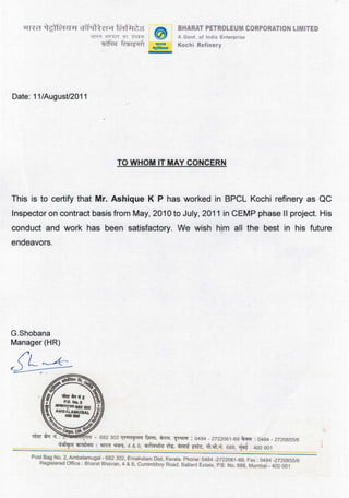 Date: 11/August/2011
BHARAT PETROLEUM CORPORATION LIMITED
A Govt. of India Enterpnso
Kochi Refmery
TO WHOM IT MAY CONCERN
This is to certify that Mr. Ashique K P has worked in BPCL Kechi refinery as QC
Inspector on contract basis from May, 2010 to July, 2011 in CEMP phase II project. His
conduct and work has been satisfactory. We wish him all the best in his future
endeavors.
G.Shobana
Manager (HR)
Post Ba~ No.2, Ambalamugal- 682 302, Ernakulam Dist, Kerala. Phone: 0484-2722061-69, Fax: 0484-2720855/6
Reg1stered Office : Bharat Bhavan, 4 & 6, Currimbhoy Road. Ballard Estate, P.B. No. 688. Mumbai - 400 001
 