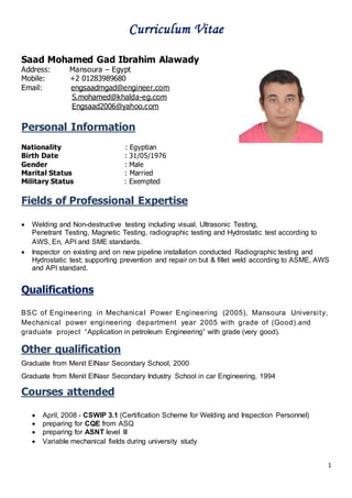 1
Curriculum Vitae
Saad Mohamed Gad Ibrahim Alawady
Address: Mansoura – Egypt
Mobile: +2 01283989680
Email: engsaadmgad@engineer.com
S.mohamed@khalda-eg.com
Engsaad2006@yahoo.com
Personal Information
Nationality : Egyptian
Birth Date : 31/05/1976
Gender : Male
Marital Status : Married
Military Status : Exempted
Fields of Professional Expertise
 Welding and Non-destructive testing including visual, Ultrasonic Testing,
Penetrant Testing, Magnetic Testing, radiographic testing and Hydrostatic test according to
AWS, En, API and SME standards.
 Inspector on existing and on new pipeline installation conducted Radiographic testing and
Hydrostatic test; supporting prevention and repair on but & fillet weld according to ASME, AWS
and API standard.
Qualifications
BSC of Engineering in Mechanical Power Engineering (2005), Mansoura University,
Mechanical power engineering department year 2005 with grade of (Good).and
graduate project “Application in petroleum Engineering” with grade (very good).
Other qualification
Graduate from Menit ElNasr Secondary School, 2000
Graduate from Menit ElNasr Secondary Industry School in car Engineering, 1994
Courses attended
 April, 2008 - CSWIP 3.1 (Certification Scheme for Welding and Inspection Personnel)
 preparing for CQE from ASQ
 preparing for ASNT level III
 Variable mechanical fields during university study
 