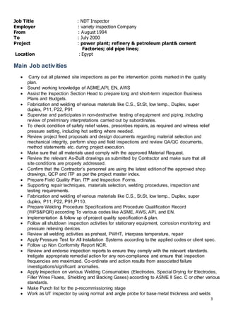 3
Job Title : NDT Inspector
Employer : variety inspection Company
From : August 1994
To : July 2000
Project : power plant; refinery & petroleum plant& cement
Factories; old pipe lines;
Location : Egypt
Main Job activities
 Carry out all planned site inspections as per the intervention points marked in the quality
plan.
 Sound working knowledge of ASME,API, EN, AWS
 Assist the Inspection Section Head to prepare long and short-term inspection Business
Plans and Budgets.
 Fabrication and welding of various materials like C.S., St.St, low temp., Duplex, super
duplex, P11, P22, P91
 Supervise and participates in non-destructive testing of equipment and piping, including
review of preliminary interpretations carried out by subordinates.
 To check condition of safety relief valves, prescribes repairs, as required and witness relief
pressure setting, including hot setting where needed.
 Review project feed proposals and design documents regarding material selection and
mechanical integrity, perform shop and field inspections and review QA/QC documents,
method statements etc. during project execution.
 Make sure that all materials used comply with the approved Material Request.
 Review the relevant As-Built drawings as submitted by Contractor and make sure that all
site conditions are properly addressed.
 Confirm that the Contractor’s personnel are using the latest edition of the approved shop
drawings, QCP and ITP as per the project master index.
 Prepare Field Quality Plan, ITP and Inspection Forms.
 Supporting repair techniques, materials selection, welding procedures, inspection and
testing requirements.
 Fabrication and welding of various materials like C.S., St.St, low temp., Duplex, super
duplex, P11, P22, P91,P110.
 Prepare Welding Procedure Specifications and Procedure Qualification Record
(WPS&PQR) according To various codes like ASME, AWS, API, and EN.
 Implementation & follow up of project quality specification & plan.
 Follow all shutdown inspection activities for stationary equipment, corrosion monitoring and
pressure relieving devices
 Review all welding activities as preheat, PWHT, interpass temperature, repair
 Apply Pressure Test for All Installation Systems according to the applied codes or client spec.
 Follow up Non Conformity Report NCR.
 Review and endorse inspection reports to ensure they comply with the relevant standards.
Instigate appropriate remedial action for any non-compliance and ensure that inspection
frequencies are maximized. Co-ordinate and action results from associated failure
investigations/significant anomalies.
 Apply Inspection on various Welding Consumables (Electrodes, Special Drying for Electrodes,
Filler Wires Fluxes, Shielding and Backing Gases) according to ASME II Sec. C or other various
standards.
 Make Punch list for the p-recommissioning stage
 Work as UT inspector by using normal and angle probe for base metal thickness and welds
 