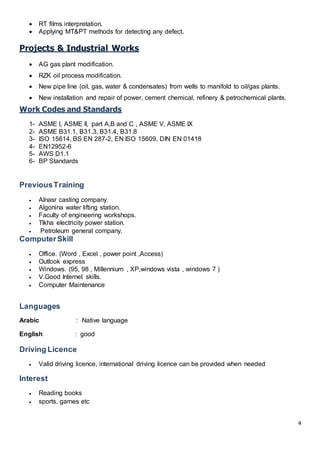 4
 RT films interpretation.
 Applying MT&PT methods for detecting any defect.
Projects & Industrial Works
 AG gas plant modification.
 RZK oil process modification.
 New pipe line (oil, gas, water & condensates) from wells to manifold to oil/gas plants.
 New installation and repair of power, cement chemical, refinery & petrochemical plants.
Work Codes and Standards
1- ASME I, ASME II, part A,B and C , ASME V, ASME IX
2- ASME B31.1, B31.3, B31.4, B31.8
3- ISO 15614, BS EN 287-2, EN ISO 15609, DIN EN 01418
4- EN12952-6
5- AWS D1.1
6- BP Standards
PreviousTraining
 Alnasr casting company.
 Algonina water lifting station.
 Faculty of engineering workshops.
 Tlkha electricity power station.
 Petroleum general company.
ComputerSkill
 Office. (Word , Excel , power point ,Access)
 Outlook express
 Windows. (95, 98 , Millennium , XP,windows vista , windows 7 )
 V.Good Internet skills.
 Computer Maintenance
Languages
Arabic : Native language
English : good
Driving Licence
 Valid driving licence, international driving licence can be provided when needed
Interest
 Reading books
 sports, games etc
 