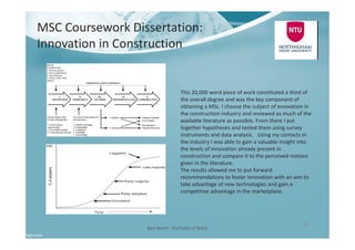 MSC Coursework Dissertation:
Innovation in Construction
Ben North - Portfolio of Work
10
This 20,000 word piece of work constituted a third of
the overall degree and was the key component of
obtaining a MSc. I choose the subject of innovation in
the construction industry and reviewed as much of the
available literature as possible. From there I put
together hypotheses and tested them using survey
instruments and data analysis. Using my contacts in
the industry I was able to gain a valuable insight into
the levels of innovation already present in
construction and compare it to the perceived notions
given in the literature.
The results allowed me to put forward
recommendations to foster innovation with an aim to
take advantage of new technologies and gain a
competitive advantage in the marketplace.
 