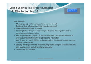 Ben North - Portfolio of Work 11
Viking Engineering Project Manager
July 13 – September 14
Role included:
• Managing projects for various clients around the UK
• Design and development of 3D architectural models
• Interpreting architects’ drawings
• Creating full working manufacturing models and drawings for various
components and assemblies
• Working closely with clients to ensure compliance and timely delivery as
well as overseeing fabrication, logistics and installation
• Working on my own initiative to decide project timescales in order to meet
the client’s deadlines
• Leading meetings with the manufacturing teams to agree the specifications
and requirements including value engineering
• Conducting site surveys
 