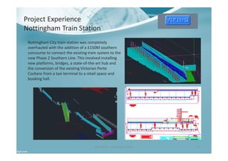Project Experience
Nottingham Train Station
Ben North - Portfolio of Work 12
Nottingham City train station was completely
overhauled with the addition of a £150M southern
concourse to connect the existing tram system to the
new Phase 2 Southern Line. This involved installing
new platforms, bridges, a state-of-the-art hub and
the conversion of the existing Victorian Porte
Cochere from a taxi terminal to a retail space and
booking hall.
 