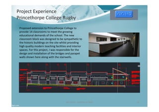 Project Experience
Princethorpe College Rugby
Ben North - Portfolio of Work 16
Proposed extension to Princethorpe College to
provide 14 classrooms to meet the growing
educational demands of the school. The new
classroom block was designed to be sympathetic to
the historic buildings on the site whilst providing
high quality modern teaching facilities and interior
spaces. For this project, I was responsible for the
design and installation of the bridges and parapet
walls shown here along with the stairwells.
 