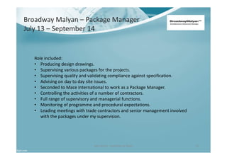 Ben North - Portfolio of Work 17
Role included:
• Producing design drawings.
• Supervising various packages for the projects.
• Supervising quality and validating compliance against specification.
• Advising on day to day site issues.
• Seconded to Mace International to work as a Package Manager.
• Controlling the activities of a number of contractors.
• Full range of supervisory and managerial functions.
• Monitoring of programme and procedural expectations.
• Leading meetings with trade contractors and senior management involved
with the packages under my supervision.
Broadway Malyan – Package Manager
July 13 – September 14
 