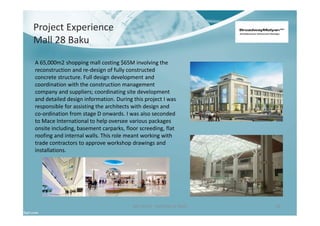 Project Experience
Mall 28 Baku
Ben North - Portfolio of Work 18
A 65,000m2 shopping mall costing $65M involving the
reconstruction and re-design of fully constructed
concrete structure. Full design development and
coordination with the construction management
company and suppliers; coordinating site development
and detailed design information. During this project I was
responsible for assisting the architects with design and
co-ordination from stage D onwards. I was also seconded
to Mace International to help oversee various packages
onsite including, basement carparks, floor screeding, flat
roofing and internal walls. This role meant working with
trade contractors to approve workshop drawings and
installations.
 