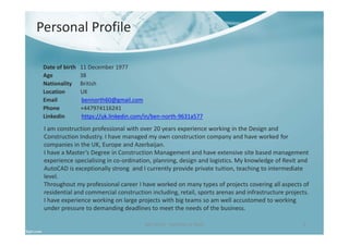 Date of birth 11 December 1977
Age 38
Nationality British
Location UK
Email bennorth60@gmail.com
Phone +447974116241
Linkedin https://uk.linkedin.com/in/ben-north-9631a577
Ben North - Portfolio of Work 2
I am construction professional with over 20 years experience working in the Design and
Construction Industry. I have managed my own construction company and have worked for
companies in the UK, Europe and Azerbaijan.
I have a Master’s Degree in Construction Management and have extensive site based management
experience specialising in co-ordination, planning, design and logistics. My knowledge of Revit and
AutoCAD is exceptionally strong and I currently provide private tuition, teaching to intermediate
level.
Throughout my professional career I have worked on many types of projects covering all aspects of
residential and commercial construction including, retail, sports arenas and infrastructure projects.
I have experience working on large projects with big teams so am well accustomed to working
under pressure to demanding deadlines to meet the needs of the business.
Personal Profile
 