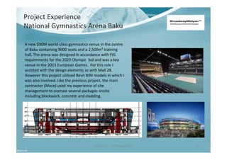 Project Experience
National Gymnastics Arena Baku
Ben North - Portfolio of Work 21
A new $90M world-class gymnastics venue in the centre
of Baku containing 9000 seats and a 2,500m² training
hall. The arena was designed in accordance with FIG
requirements for the 2020 Olympic bid and was a key
venue in the 2015 European Games. For this role I
assisted with the design elements as with Mall 28.
However this project utilised Revit BIM models in which I
was also involved. Like the previous project, the main
contractor (Mace) used my experience of site
management to oversee several packages onsite
including blockwork, concrete and cladding.
 