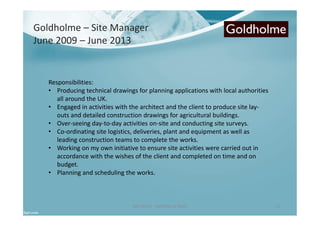 Ben North - Portfolio of Work 23
Responsibilities:
• Producing technical drawings for planning applications with local authorities
all around the UK.
• Engaged in activities with the architect and the client to produce site lay-
outs and detailed construction drawings for agricultural buildings.
• Over-seeing day-to-day activities on-site and conducting site surveys.
• Co-ordinating site logistics, deliveries, plant and equipment as well as
leading construction teams to complete the works.
• Working on my own initiative to ensure site activities were carried out in
accordance with the wishes of the client and completed on time and on
budget.
• Planning and scheduling the works.
Goldholme – Site Manager
June 2009 – June 2013
 