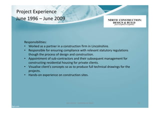 Ben North - Portfolio of Work 25
Project Experience
Responsibilities:
• Worked as a partner in a construction firm in Lincolnshire.
• Responsible for ensuring compliance with relevant statutory regulations
though the process of design and construction.
• Appointment of sub-contractors and their subsequent management for
constructing residential housing for private clients.
• Visualise client’s concepts so as to produce full technical drawings for the
projects.
• Hands-on experience on construction sites.
June 1996 – June 2009
 