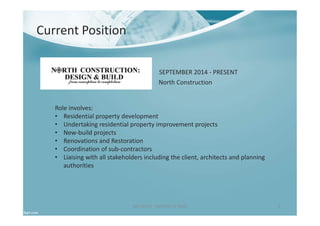 Ben North - Portfolio of Work 3
SEPTEMBER 2014 - PRESENT
Role involves:
• Residential property development
• Undertaking residential property improvement projects
• New-build projects
• Renovations and Restoration
• Coordination of sub-contractors
• Liaising with all stakeholders including the client, architects and planning
authorities
Current Position
North Construction
 