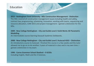 Ben North - Portfolio of Work 36
Education
2015 - Nottingham Trent University - MSc Construction Management - Distinction
The MSc covered all construction management issues including health and safety,
contract law, programming, scheduling, innovation, working with teams, sequencing and
resource allocation, CDM 2015 and project management. I gained a distinction for the
MSc.
2009 - New College Nottingham - City and Guilds Level 2 Solid Works 3D Parametric
Modelling
An intermediate course learning Dassault Systèmes Solidworks.
2008 - New College Nottingham - City and Guilds Level 2 Autocad 4353 – Distinction
An introductory course to Autocad. I finished this course in a few weeks and the tutor
allowed me to go on to do another 3 years of material in class and in my own time. I
gained a distinction in my exam.
1996 - Carres Grammar School Sleaford – 9 GCSEs
Including English, Math and the 3 Sciences.
 