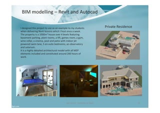 BIM modelling – Revit and Autocad
Ben North - Portfolio of Work 37
Private ResidenceI designed this project to use as an example to my students
when delivering Revit lessons which I host once a week.
The property is a 1000m2 house over 4 levels featuring
basement parking, plant rooms, a lift, games room, a gym,
wine cellar, a cinema, pool and patio with indoor jet
powered swim lane, 5 en-suite bedrooms, an observatory
and solarium.
It is a highly detailed architectural model with all MEP
elements included and constituted around 200 hours of
work.
 