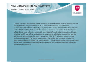 Ben North - Portfolio of Work 5
JANUARY 2015 – APRIL 2016
I gained a place at Nottingham Trent University on merit from my years of working on-site
and my previous project experience. NTU is a world renowned university with
endorsements from the most prestigious professional bodies in the construction industry
such as CIOB and RICs; both of which I am now a member. I earned a distinction for my
MSc and now have extensive up-to-date knowledge of construction management issues
including health and safety, contract law, programming, scheduling, innovation, working
with teams, sequencing and resource allocation, CDM 2015, asbestos awareness and
project management. The course also required the production of many construction
reports most of which I gained the highest grades. I chose innovation in construction as my
dissertation subject which required extensive research of how new ideas are effectively
adopted by the industry.
MSc Construction Management
 