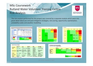 MSc Coursework
Rutland Water Volunteer Training Centre
Risk Analysis
Ben North - Portfolio of Work
8
The risk analysis performed for this project was covered by a separate module which went into
great detail about pre and post mitigation strategies, risk scoring, opportunity capitalisation,
probability scales and weather modelling.
 